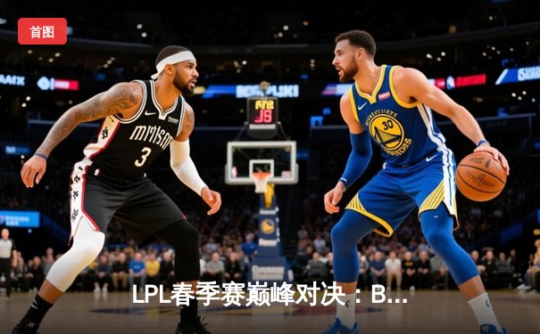 LPL春季赛巅峰对决：BLG鏖战五局险胜JDG，Elk超神发挥斩获MVP