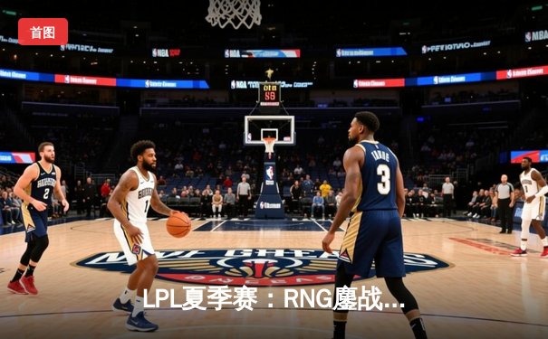 LPL夏季赛：RNG鏖战五局力克JDG，Xiaohu超神表现助队挺进决赛