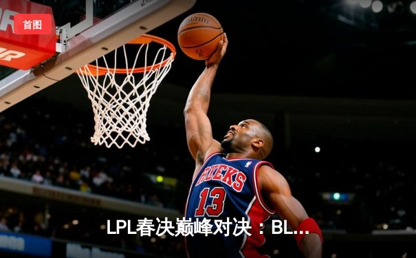 LPL春决巅峰对决：BLG鏖战五局力克TES，Elk超神霞锁定冠军