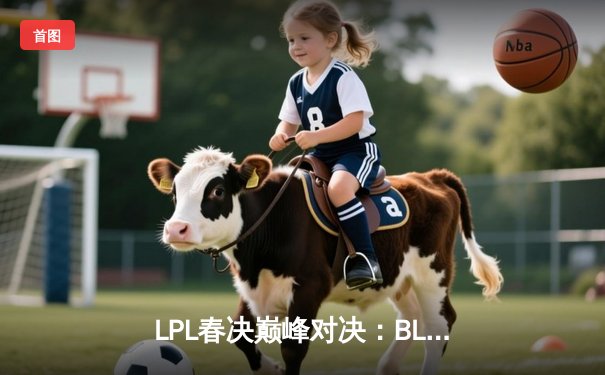 LPL春决巅峰对决：BLG鏖战五局力克JDG，Bin剑姬无双斩获FMVP