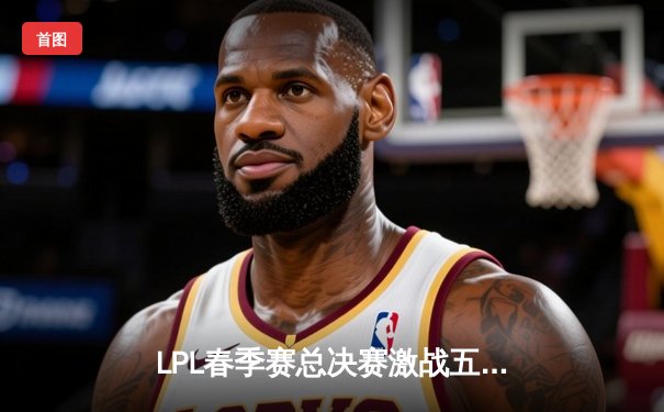 LPL春季赛总决赛激战五局，BLG让二追三击败TES首夺银龙杯