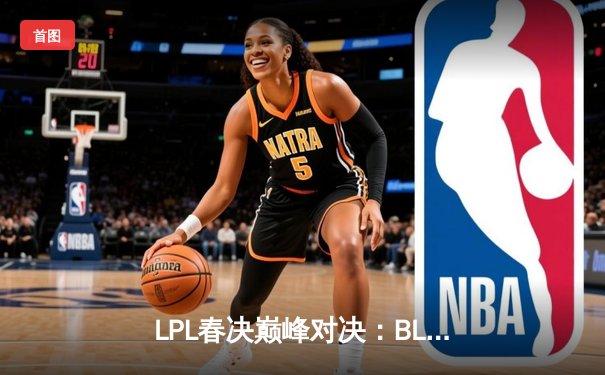 LPL春决巅峰对决：BLG鏖战五局力克TES，勇夺队史首冠