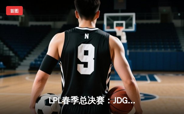 LPL春季总决赛：JDG鏖战五局力克BLG，Knight沙皇关键推铸就王座