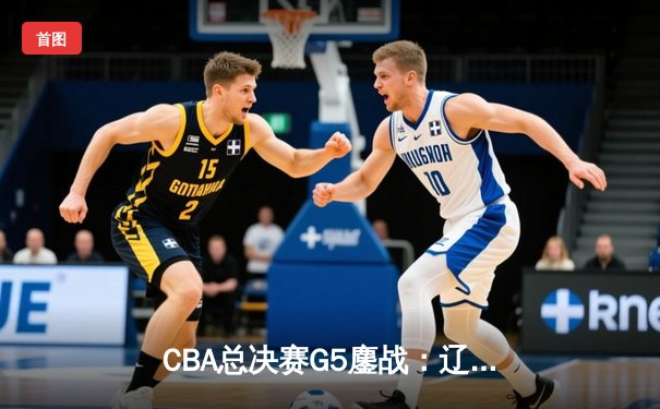 CBA总决赛G5鏖战：辽宁本钢加时险胜广东宏远 成功卫冕总冠军