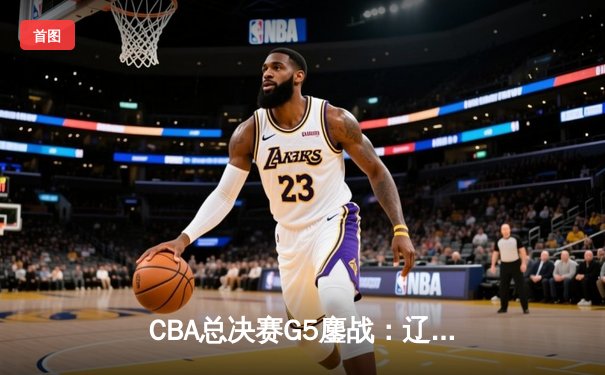 CBA总决赛G5鏖战：辽宁本钢加时险胜广东宏远 成功卫冕总冠军